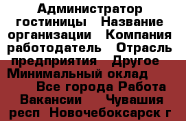 Администратор гостиницы › Название организации ­ Компания-работодатель › Отрасль предприятия ­ Другое › Минимальный оклад ­ 22 000 - Все города Работа » Вакансии   . Чувашия респ.,Новочебоксарск г.